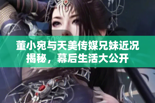 董小宛与天美传媒兄妹近况揭秘，幕后生活大公开