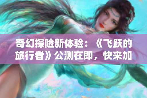 奇幻探险新体验：《飞跃的旅行者》公测在即，快来加入我们吧!