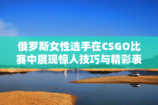 俄罗斯女性选手在CSGO比赛中展现惊人技巧与精彩表现