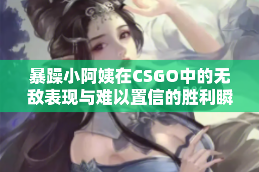 暴躁小阿姨在CSGO中的无敌表现与难以置信的胜利瞬间