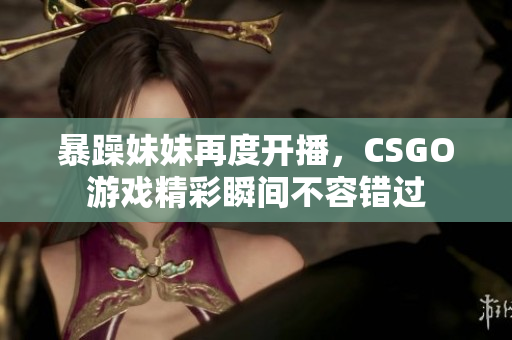 暴躁妹妹再度开播，CSGO游戏精彩瞬间不容错过