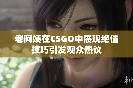 老阿姨在CSGO中展现绝佳技巧引发观众热议