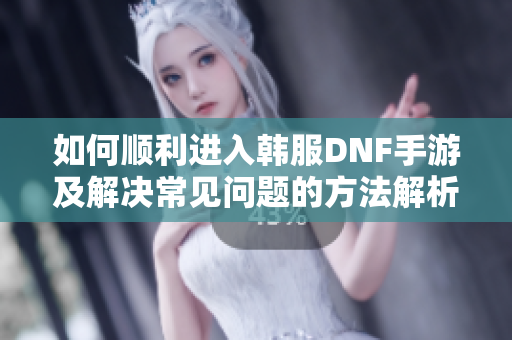 如何顺利进入韩服DNF手游及解决常见问题的方法解析