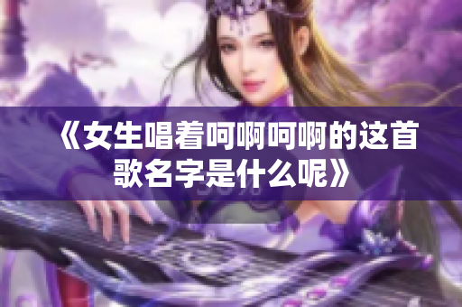 《女生唱着呵啊呵啊的这首歌名字是什么呢》