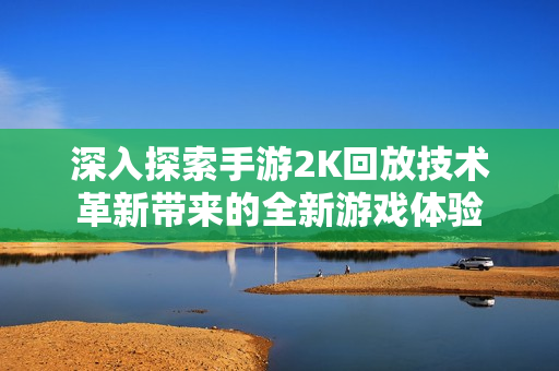 深入探索手游2K回放技术革新带来的全新游戏体验