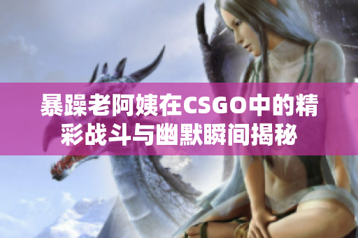 暴躁老阿姨在CSGO中的精彩战斗与幽默瞬间揭秘