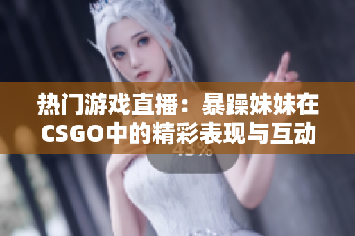 热门游戏直播：暴躁妹妹在CSGO中的精彩表现与互动分析