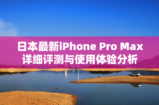 日本最新iPhone Pro Max详细评测与使用体验分析