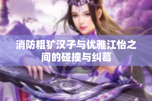 消防粗犷汉子与优雅江怡之间的碰撞与纠葛