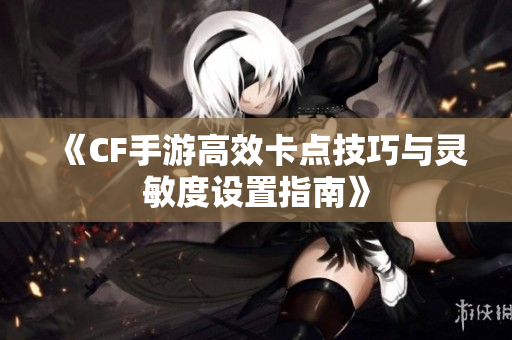 《CF手游高效卡点技巧与灵敏度设置指南》