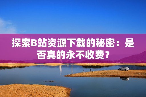 探索B站资源下载的秘密：是否真的永不收费？