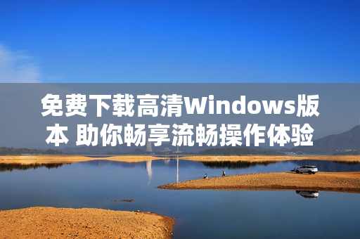 免费下载高清Windows版本 助你畅享流畅操作体验