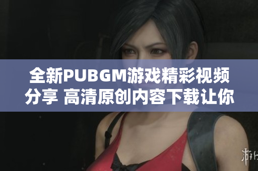 全新PUBGM游戏精彩视频分享 高清原创内容下载让你过足瘾