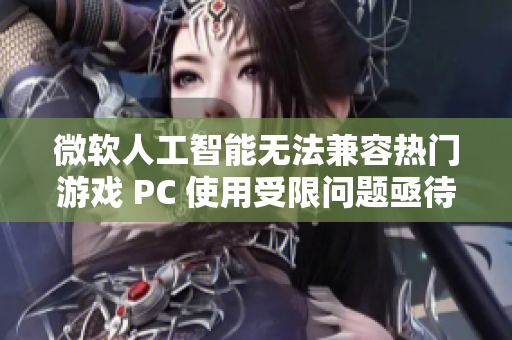 微软人工智能无法兼容热门游戏 PC 使用受限问题亟待解决