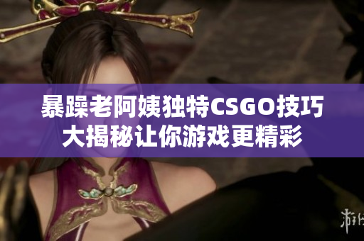 暴躁老阿姨独特CSGO技巧大揭秘让你游戏更精彩