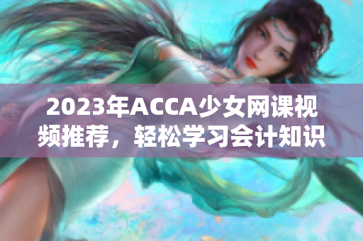 2023年ACCA少女网课视频推荐，轻松学习会计知识