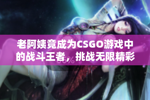 老阿姨竟成为CSGO游戏中的战斗王者，挑战无限精彩！