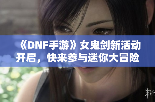 《DNF手游》女鬼剑新活动开启，快来参与迷你大冒险吧！