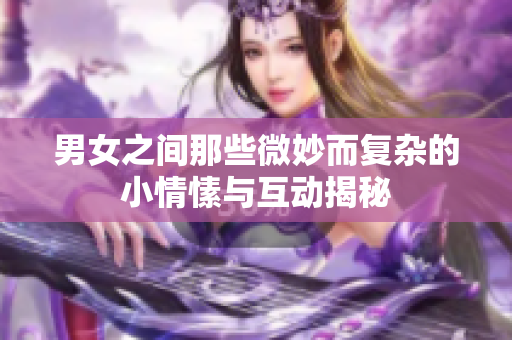 男女之间那些微妙而复杂的小情愫与互动揭秘