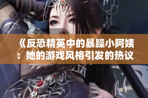 《反恐精英中的暴躁小阿姨：她的游戏风格引发的热议》