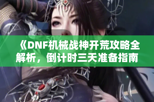 《DNF机械战神开荒攻略全解析，倒计时三天准备指南》