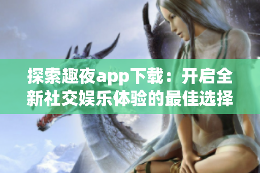 探索趣夜app下载：开启全新社交娱乐体验的最佳选择