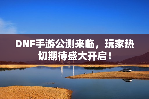 DNF手游公测来临，玩家热切期待盛大开启！