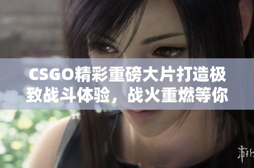 CSGO精彩重磅大片打造极致战斗体验，战火重燃等你来战