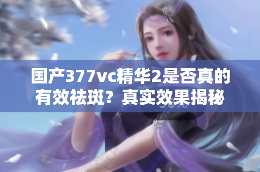 国产377vc精华2是否真的有效祛斑？真实效果揭秘