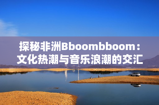 探秘非洲Bboombboom：文化热潮与音乐浪潮的交汇点