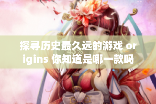 探寻历史最久远的游戏 origins 你知道是哪一款吗