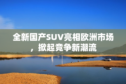 全新国产SUV亮相欧洲市场，掀起竞争新潮流