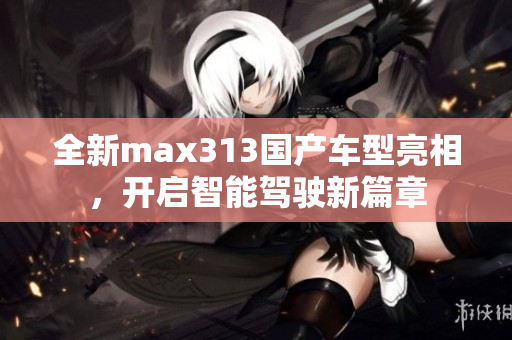 全新max313国产车型亮相，开启智能驾驶新篇章