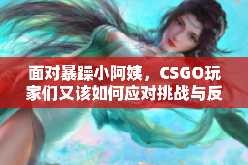 面对暴躁小阿姨，CSGO玩家们又该如何应对挑战与反击呢