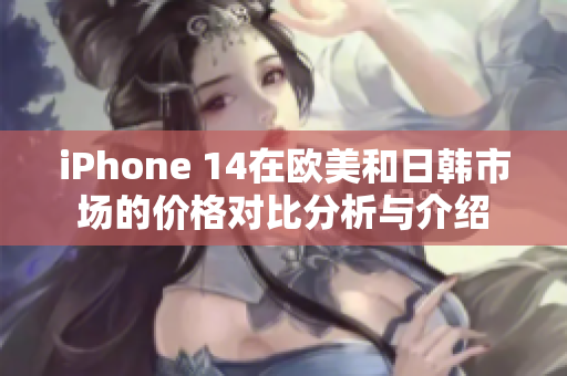 iPhone 14在欧美和日韩市场的价格对比分析与介绍