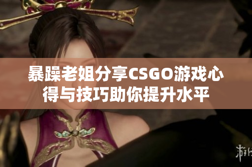 暴躁老姐分享CSGO游戏心得与技巧助你提升水平