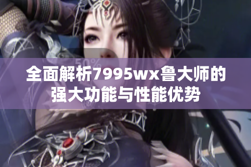 全面解析7995wx鲁大师的强大功能与性能优势