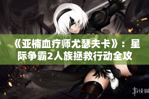 《亚楠血疗师尤瑟夫卡》：星际争霸2人族拯救行动全攻略视频分享