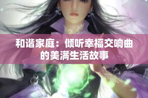 和谐家庭：倾听幸福交响曲的美满生活故事