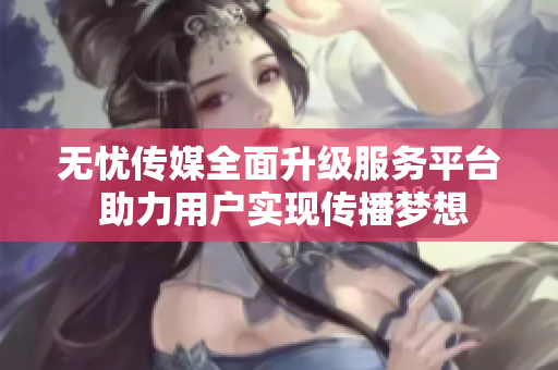 无忧传媒全面升级服务平台 助力用户实现传播梦想