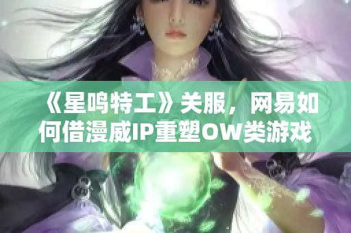 《星鸣特工》关服，网易如何借漫威IP重塑OW类游戏辉煌？