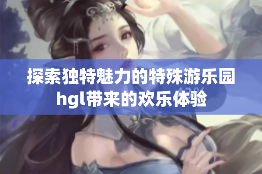 探索独特魅力的特殊游乐园hgl带来的欢乐体验