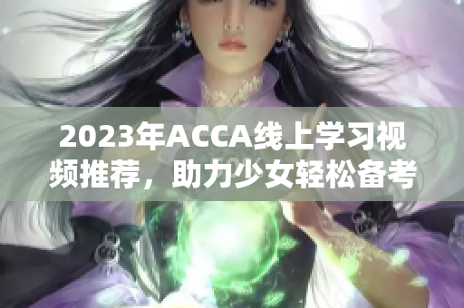 2023年ACCA线上学习视频推荐，助力少女轻松备考