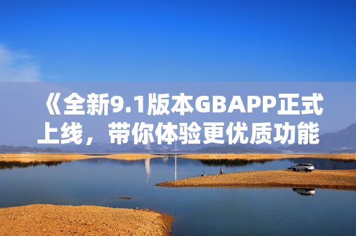 《全新9.1版本GBAPP正式上线，带你体验更优质功能》