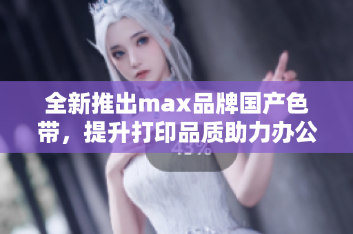 全新推出max品牌国产色带，提升打印品质助力办公效率