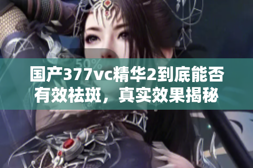 国产377vc精华2到底能否有效祛斑，真实效果揭秘