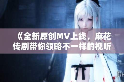 《全新原创MV上线，麻花传剧带你领略不一样的视听盛宴》