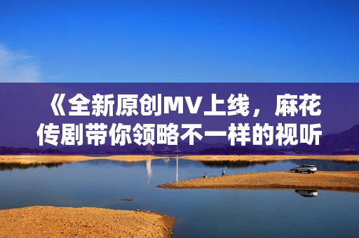 《全新原创MV上线，麻花传剧带你领略不一样的视听盛宴》