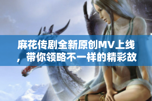 麻花传剧全新原创MV上线，带你领略不一样的精彩故事