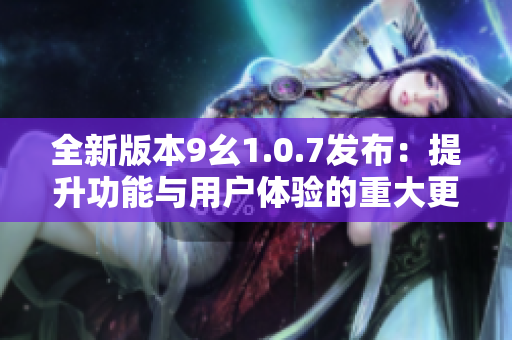 全新版本9幺1.0.7发布：提升功能与用户体验的重大更新